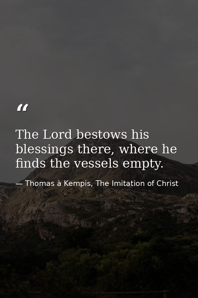 The Lord bestows his blessings there, where he finds the vessels empty. — Thomas à Kempis, The Imitation of Christ