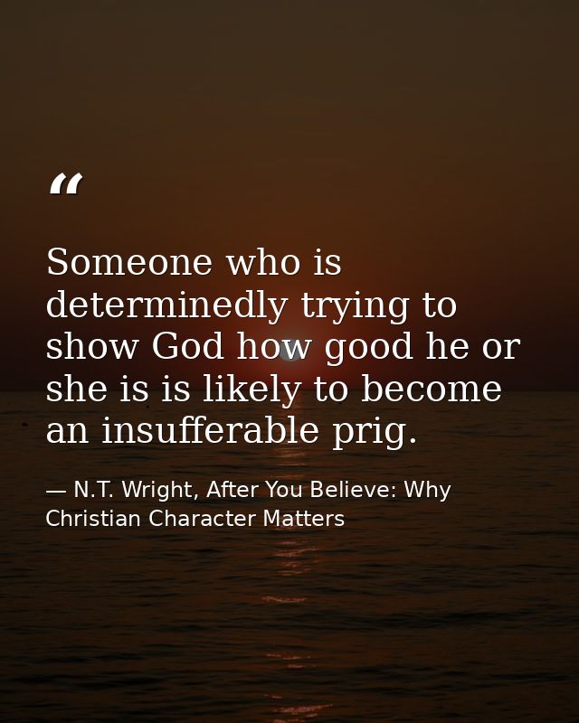 Someone who is determinedly trying to show God how good he or she is is likely to become an insufferable prig. — N.T. Wright, After You Believe: Why Christian Character Matters