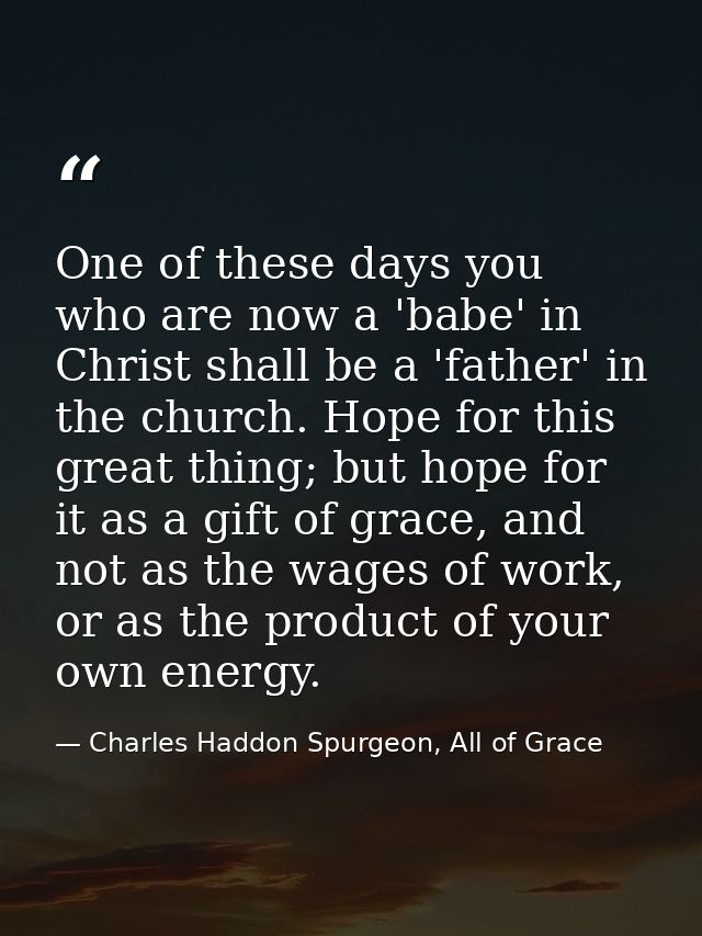 One of these days you who are now a 'babe' in Christ shall be a 'father' in the church. Hope for this great thing; but h — Charles Haddon Spurgeon, All of Grace