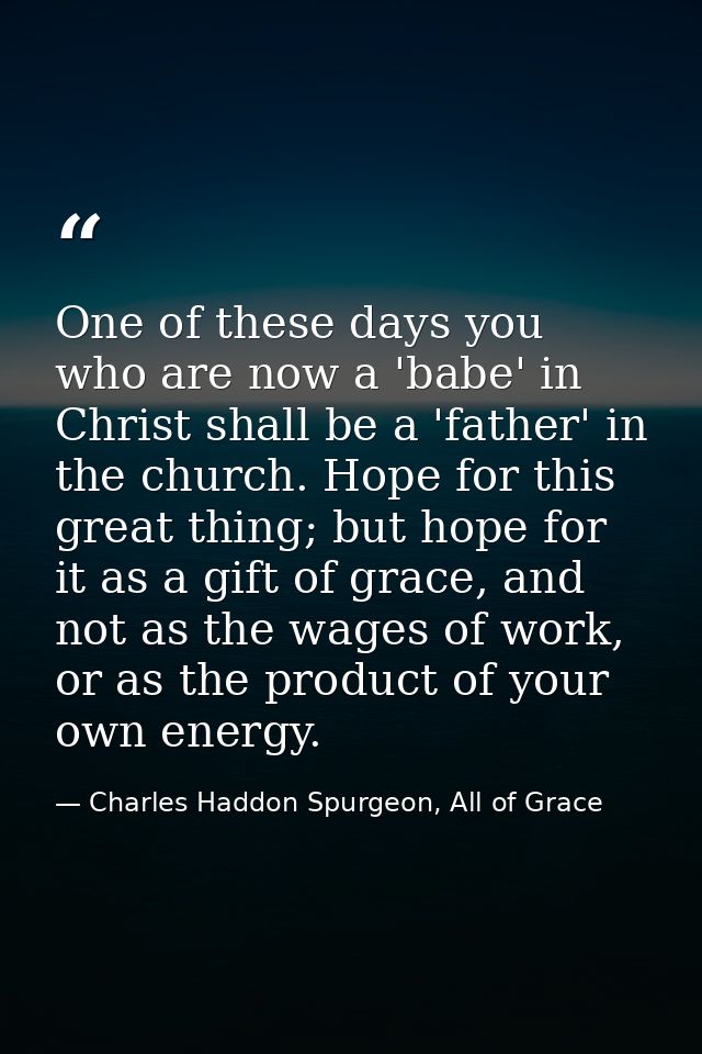 One of these days you who are now a 'babe' in Christ shall be a 'father' in the church. Hope for this great thing; but h — Charles Haddon Spurgeon, All of Grace