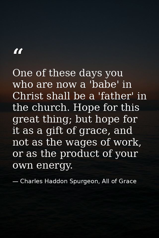 One of these days you who are now a 'babe' in Christ shall be a 'father' in the church. Hope for this great thing; but h — Charles Haddon Spurgeon, All of Grace