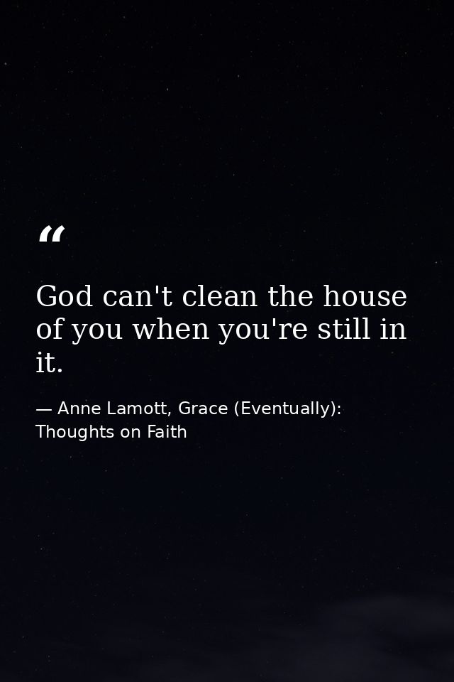 God can't clean the house of you when you're still in it. — Anne Lamott, Grace (Eventually): Thoughts on Faith