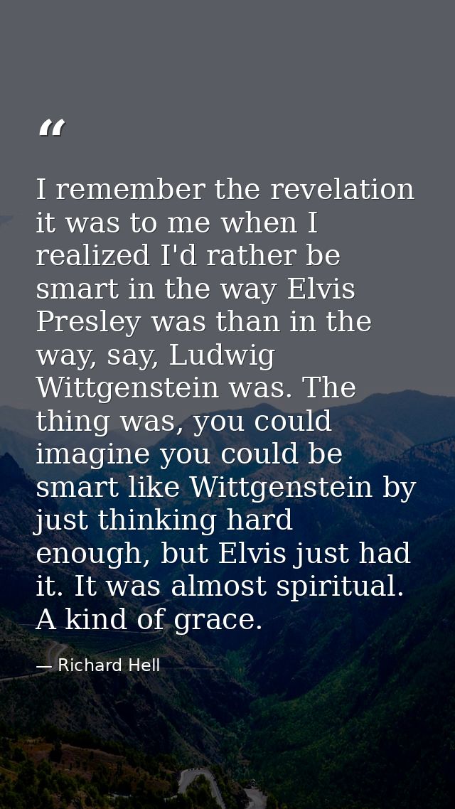 I remember the revelation it was to me when I realized I'd rather be smart in the way Elvis Presley was than in the way, — Richard Hell