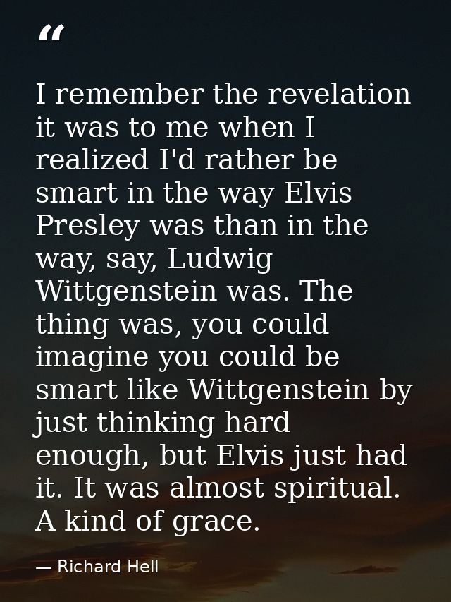I remember the revelation it was to me when I realized I'd rather be smart in the way Elvis Presley was than in the way, — Richard Hell