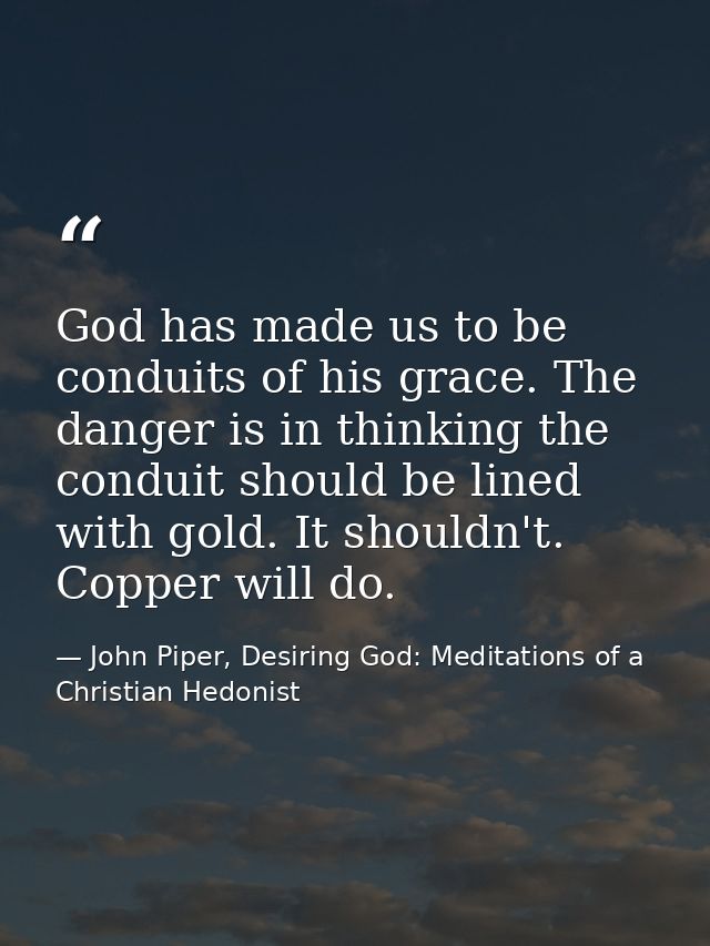 God has made us to be conduits of his grace. The danger is in thinking the conduit should be lined with gold. It shouldn — John Piper, Desiring God: Meditations of a Christian Hedonist