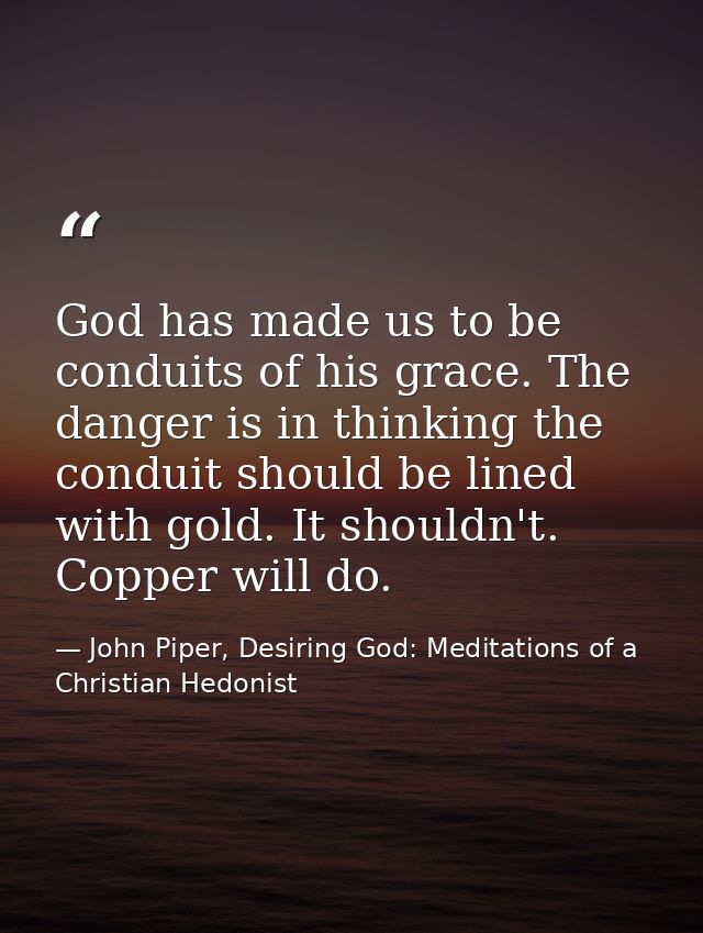God has made us to be conduits of his grace. The danger is in thinking the conduit should be lined with gold. It shouldn — John Piper, Desiring God: Meditations of a Christian Hedonist