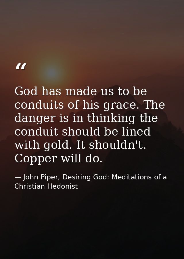 God has made us to be conduits of his grace. The danger is in thinking the conduit should be lined with gold. It shouldn — John Piper, Desiring God: Meditations of a Christian Hedonist