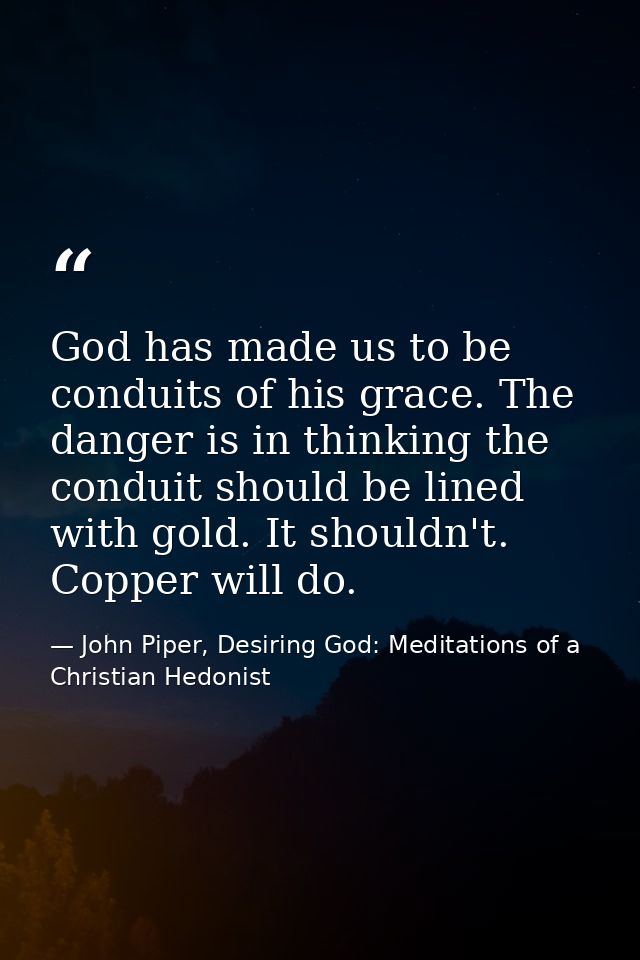 God has made us to be conduits of his grace. The danger is in thinking the conduit should be lined with gold. It shouldn — John Piper, Desiring God: Meditations of a Christian Hedonist