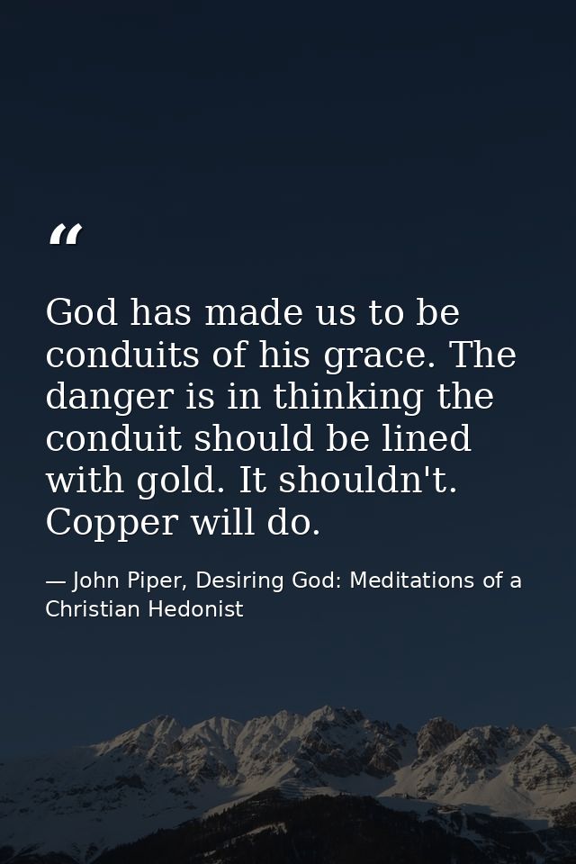 God has made us to be conduits of his grace. The danger is in thinking the conduit should be lined with gold. It shouldn — John Piper, Desiring God: Meditations of a Christian Hedonist