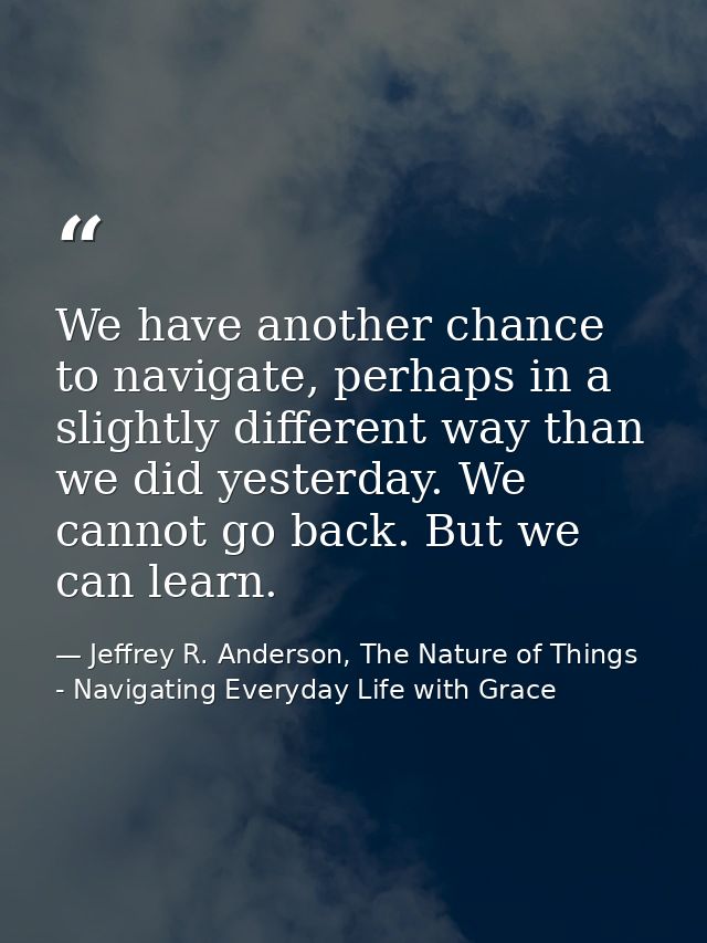 We have another chance to navigate, perhaps in a slightly different way than we did yesterday. We cannot go back. But we — Jeffrey R. Anderson, The Nature of Things - Navigating Everyday Life with Grace