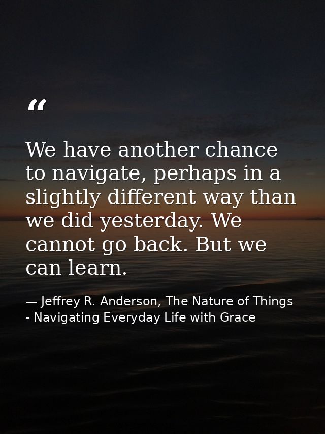 We have another chance to navigate, perhaps in a slightly different way than we did yesterday. We cannot go back. But we — Jeffrey R. Anderson, The Nature of Things - Navigating Everyday Life with Grace