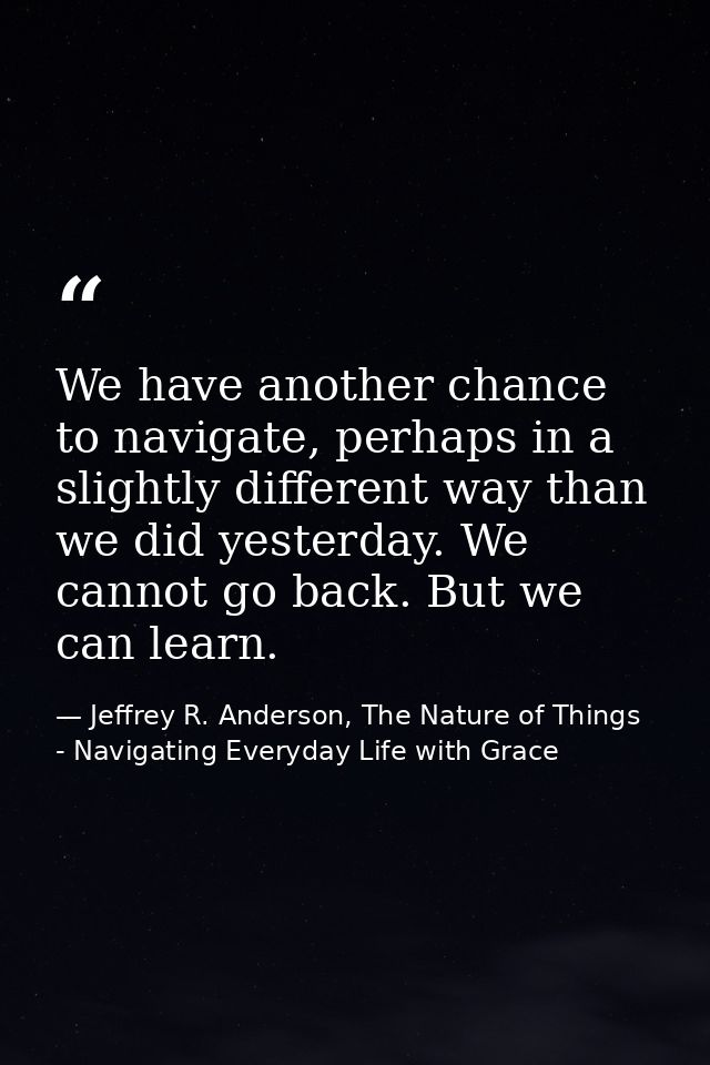 We have another chance to navigate, perhaps in a slightly different way than we did yesterday. We cannot go back. But we — Jeffrey R. Anderson, The Nature of Things - Navigating Everyday Life with Grace