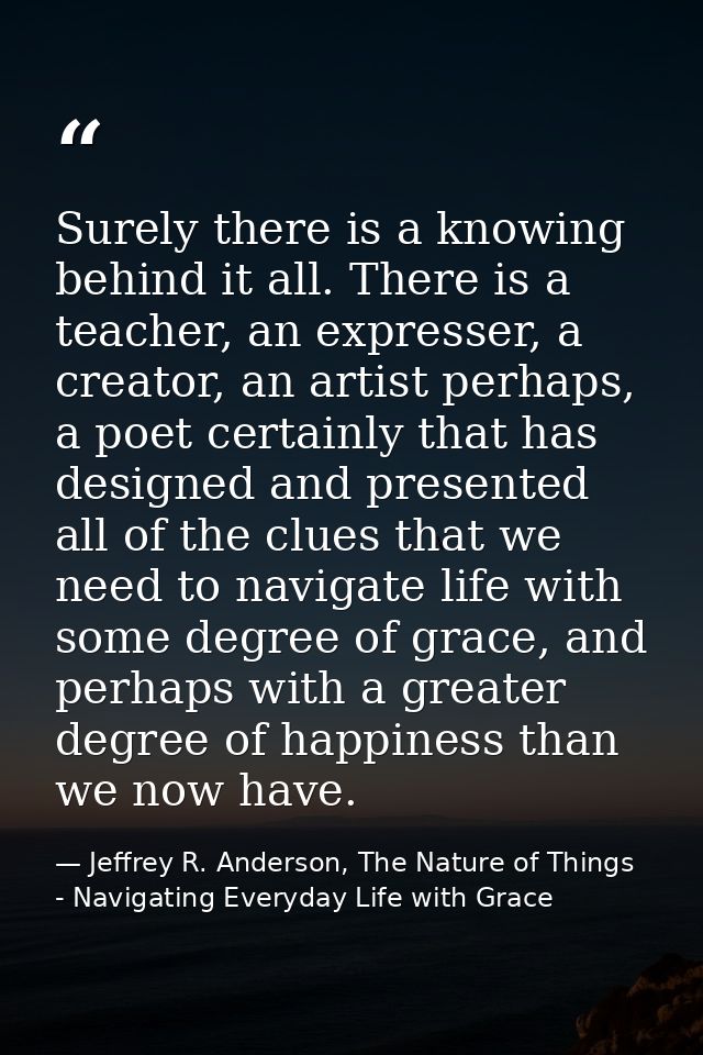 Surely there is a knowing behind it all. There is a teacher, an expresser, a creator, an artist perhaps, a poet certainl — Jeffrey R. Anderson, The Nature of Things - Navigating Everyday Life with Grace