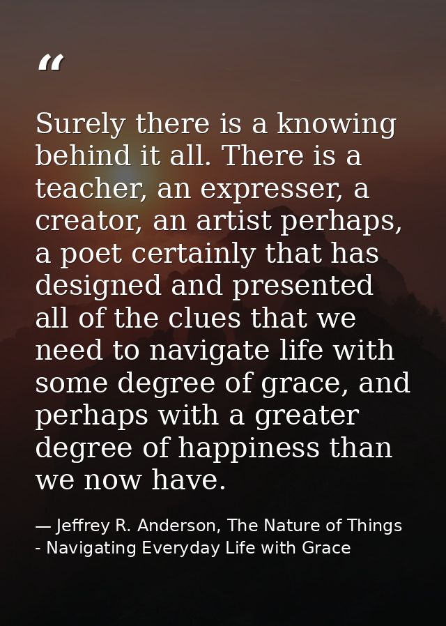 Surely there is a knowing behind it all. There is a teacher, an expresser, a creator, an artist perhaps, a poet certainl — Jeffrey R. Anderson, The Nature of Things - Navigating Everyday Life with Grace