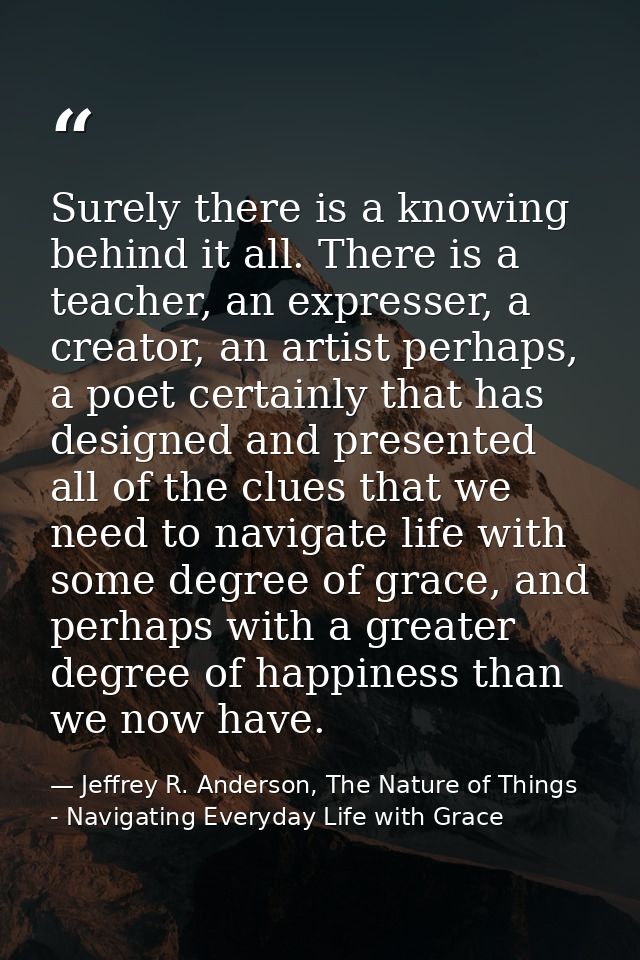 Surely there is a knowing behind it all. There is a teacher, an expresser, a creator, an artist perhaps, a poet certainl — Jeffrey R. Anderson, The Nature of Things - Navigating Everyday Life with Grace