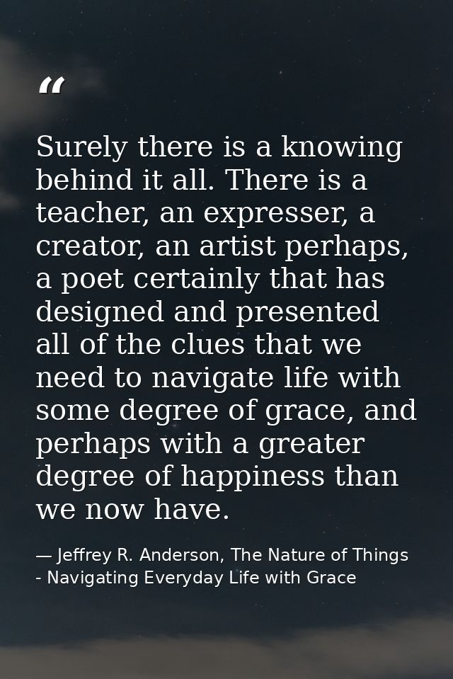 Surely there is a knowing behind it all. There is a teacher, an expresser, a creator, an artist perhaps, a poet certainl — Jeffrey R. Anderson, The Nature of Things - Navigating Everyday Life with Grace