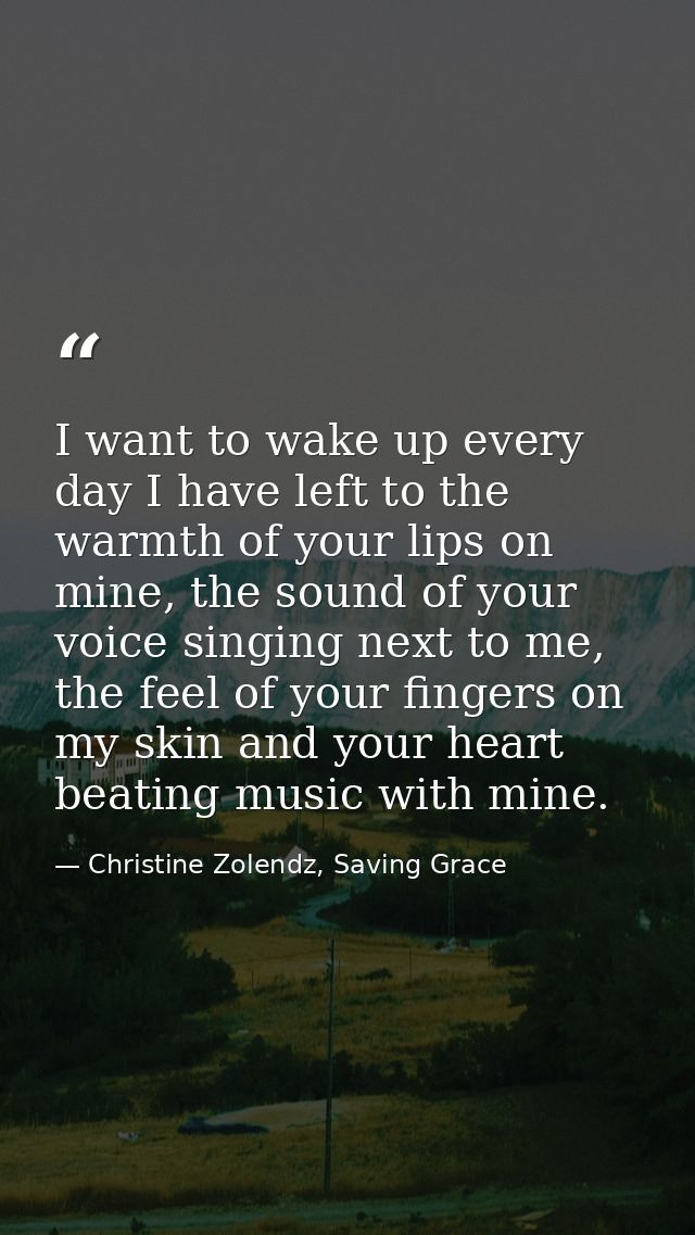 I want to wake up ev­ery day I have left to the warmth of your lips on mine, the sound of your voice singing next to me, — Christine Zolendz, Saving Grace
