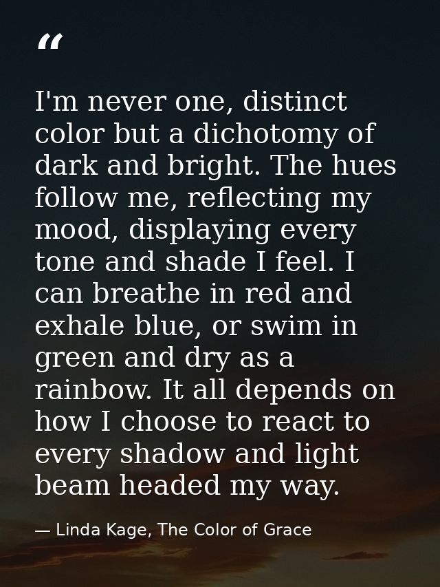 I'm never one, distinct color but a dichotomy of dark and bright. The hues follow me, reflecting my mood, displaying eve — Linda Kage, The Color of Grace