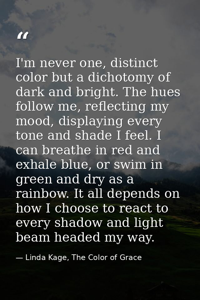 I'm never one, distinct color but a dichotomy of dark and bright. The hues follow me, reflecting my mood, displaying eve — Linda Kage, The Color of Grace