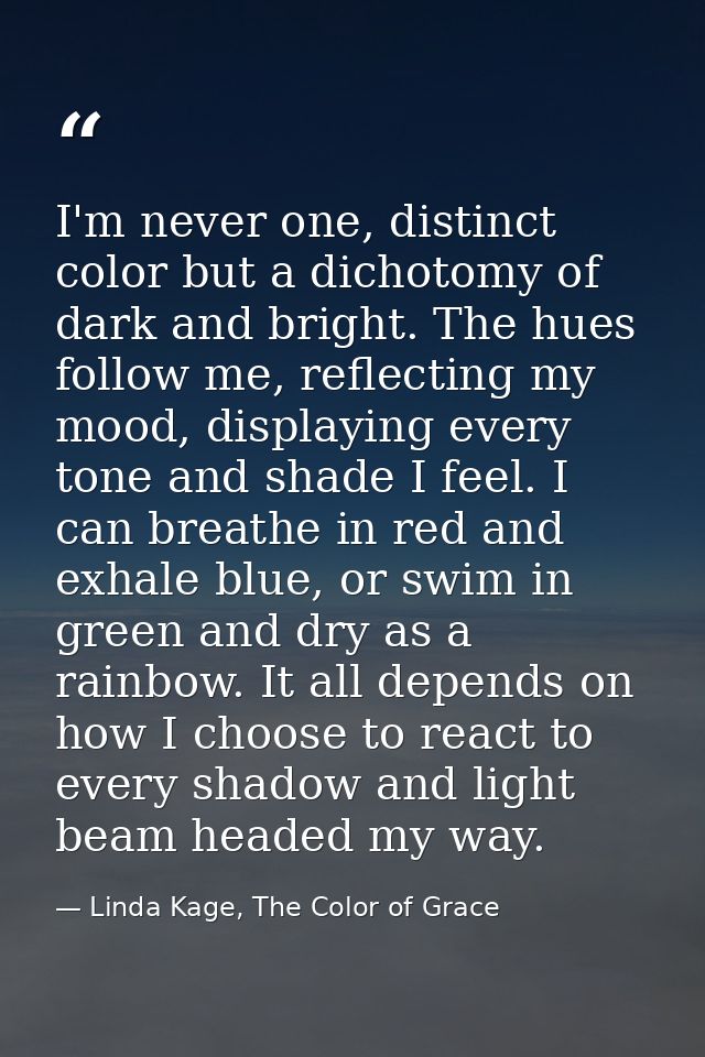 I'm never one, distinct color but a dichotomy of dark and bright. The hues follow me, reflecting my mood, displaying eve — Linda Kage, The Color of Grace