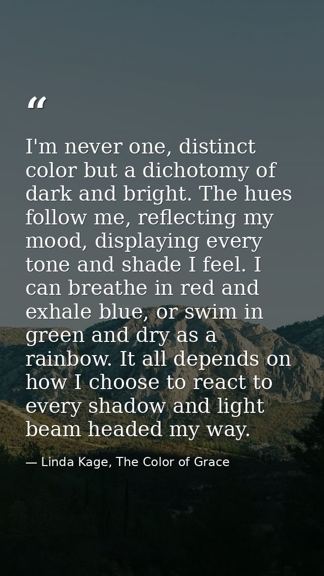 I'm never one, distinct color but a dichotomy of dark and bright. The hues follow me, reflecting my mood, displaying eve — Linda Kage, The Color of Grace