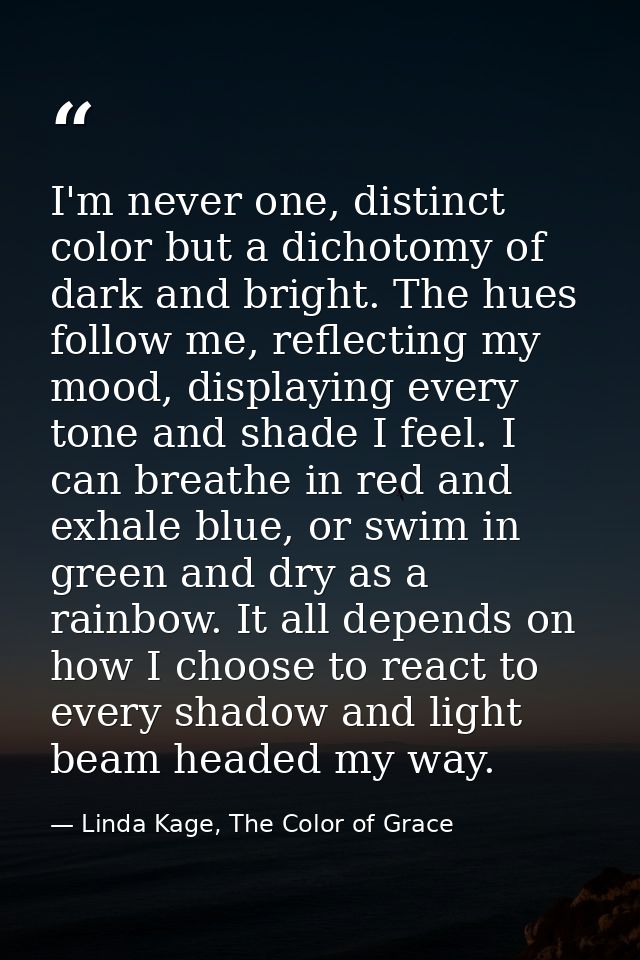 I'm never one, distinct color but a dichotomy of dark and bright. The hues follow me, reflecting my mood, displaying eve — Linda Kage, The Color of Grace