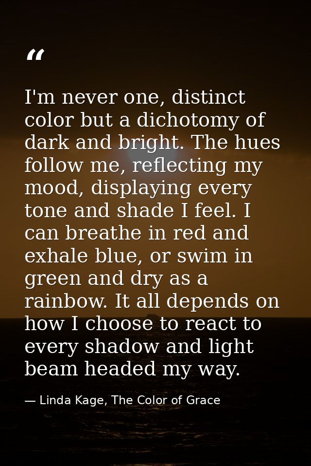 I'm never one, distinct color but a dichotomy of dark and bright. The hues follow me, reflecting my mood, displaying eve — Linda Kage, The Color of Grace