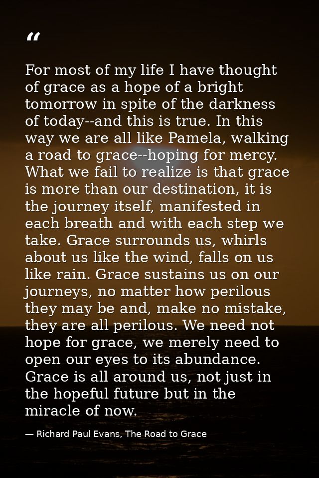 For most of my life I have thought of grace as a hope of a bright tomorrow in spite of the darkness of today--and this i — Richard Paul Evans, The Road to Grace