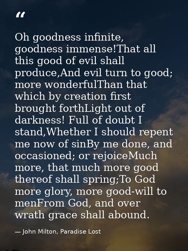 Oh goodness infinite, goodness immense!That all this good of evil shall produce,And evil turn to good; more wonderfulTha — John Milton, Paradise Lost