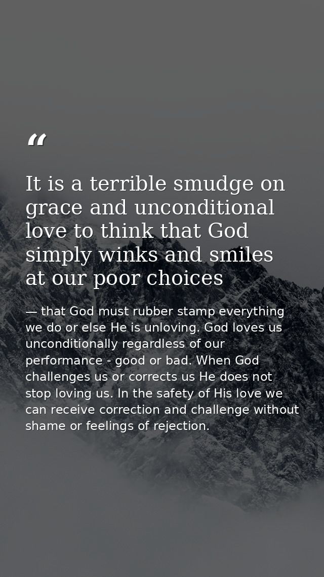 It is a terrible smudge on grace and unconditional love to think that God simply winks and smiles at our poor choices — that God must rubber stamp everything we do or else He is unloving. God loves us unconditionally regardless of our performance - good or bad. When God challenges us or corrects us He does not stop loving us. In the safety of His love we can receive correction and challenge without shame or feelings of rejection.
