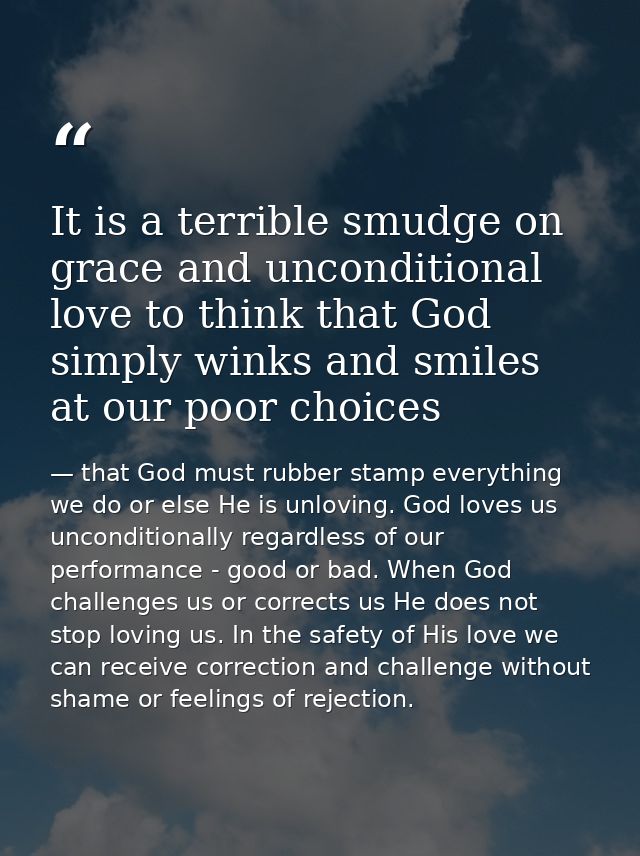 It is a terrible smudge on grace and unconditional love to think that God simply winks and smiles at our poor choices — that God must rubber stamp everything we do or else He is unloving. God loves us unconditionally regardless of our performance - good or bad. When God challenges us or corrects us He does not stop loving us. In the safety of His love we can receive correction and challenge without shame or feelings of rejection.