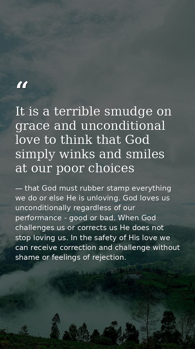 It is a terrible smudge on grace and unconditional love to think that God simply winks and smiles at our poor choices — that God must rubber stamp everything we do or else He is unloving. God loves us unconditionally regardless of our performance - good or bad. When God challenges us or corrects us He does not stop loving us. In the safety of His love we can receive correction and challenge without shame or feelings of rejection.