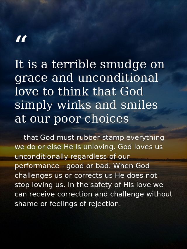 It is a terrible smudge on grace and unconditional love to think that God simply winks and smiles at our poor choices — that God must rubber stamp everything we do or else He is unloving. God loves us unconditionally regardless of our performance - good or bad. When God challenges us or corrects us He does not stop loving us. In the safety of His love we can receive correction and challenge without shame or feelings of rejection.
