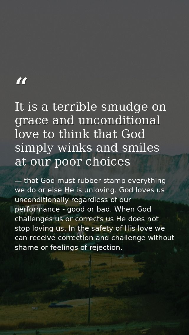 It is a terrible smudge on grace and unconditional love to think that God simply winks and smiles at our poor choices — that God must rubber stamp everything we do or else He is unloving. God loves us unconditionally regardless of our performance - good or bad. When God challenges us or corrects us He does not stop loving us. In the safety of His love we can receive correction and challenge without shame or feelings of rejection.