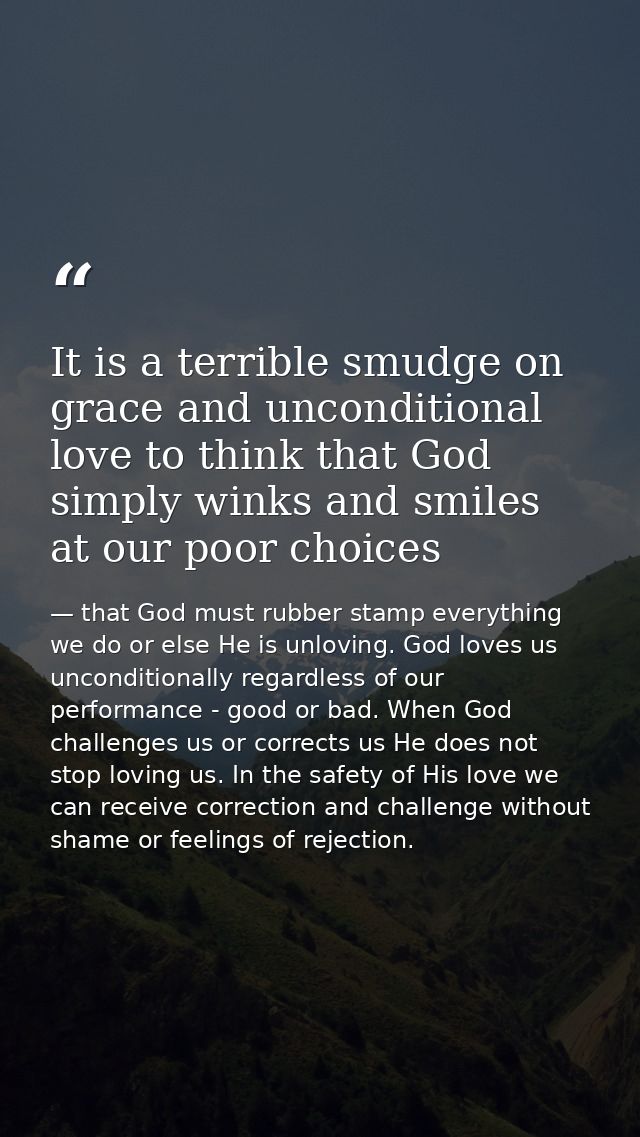 It is a terrible smudge on grace and unconditional love to think that God simply winks and smiles at our poor choices — that God must rubber stamp everything we do or else He is unloving. God loves us unconditionally regardless of our performance - good or bad. When God challenges us or corrects us He does not stop loving us. In the safety of His love we can receive correction and challenge without shame or feelings of rejection.