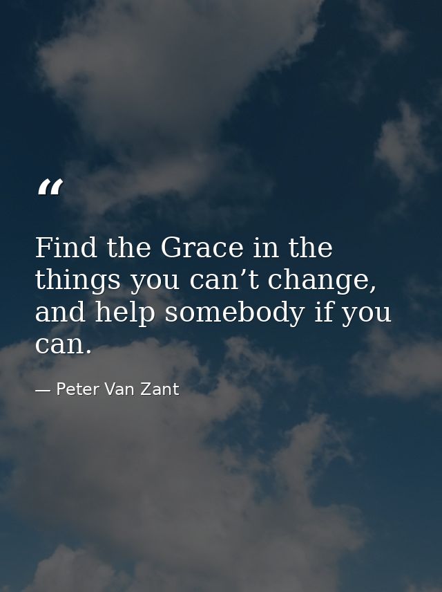 Find the Grace in the things you can’t change, and help somebody if you can. — Peter Van Zant