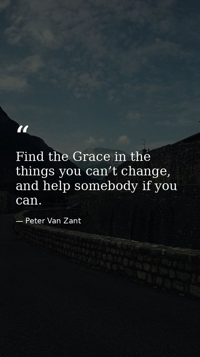 Find the Grace in the things you can’t change, and help somebody if you can. — Peter Van Zant