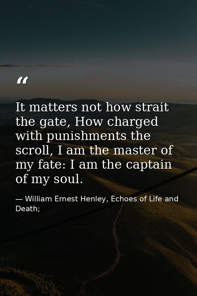 It matters not how strait the gate, How charged with punishments the scroll, I am the master of my fate: I am the captai — William Ernest Henley, Echoes of Life and Death;