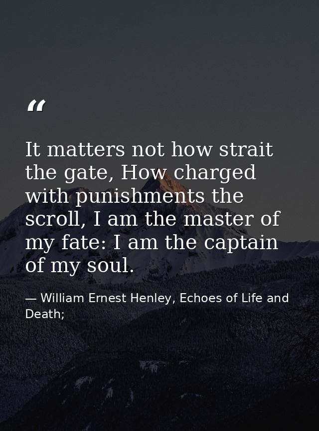 It matters not how strait the gate, How charged with punishments the scroll, I am the master of my fate: I am the captai — William Ernest Henley, Echoes of Life and Death;