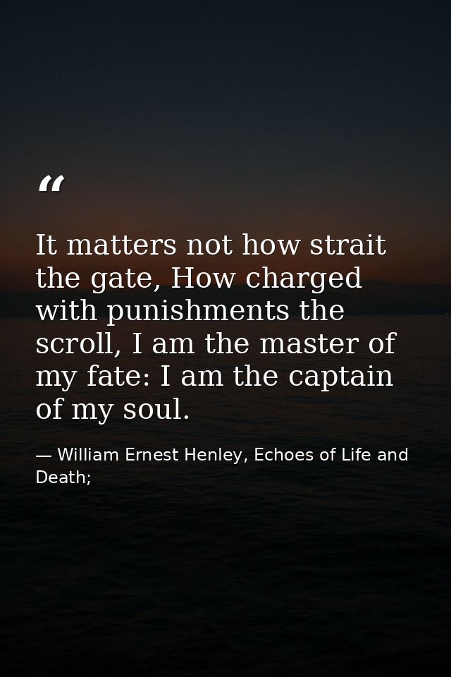It matters not how strait the gate, How charged with punishments the scroll, I am the master of my fate: I am the captai — William Ernest Henley, Echoes of Life and Death;