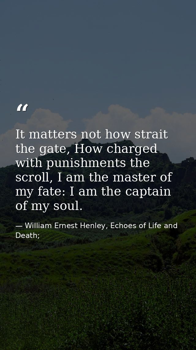 It matters not how strait the gate, How charged with punishments the scroll, I am the master of my fate: I am the captai — William Ernest Henley, Echoes of Life and Death;