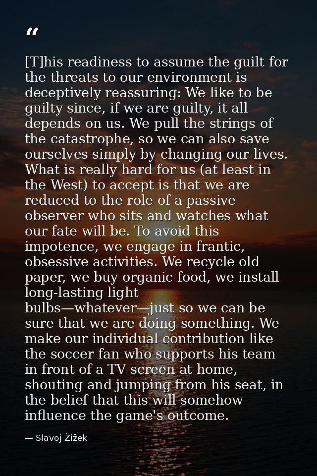 [T]his readiness to assume the guilt for the threats to our environment is deceptively reassuring: We like to be guilty  — Slavoj Žižek
