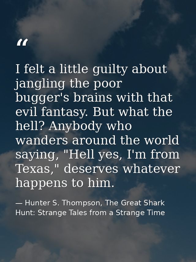 I felt a little guilty about jangling the poor bugger's brains with that evil fantasy. But what the hell? Anybody who wa — Hunter S. Thompson, The Great Shark Hunt: Strange Tales from a Strange Time