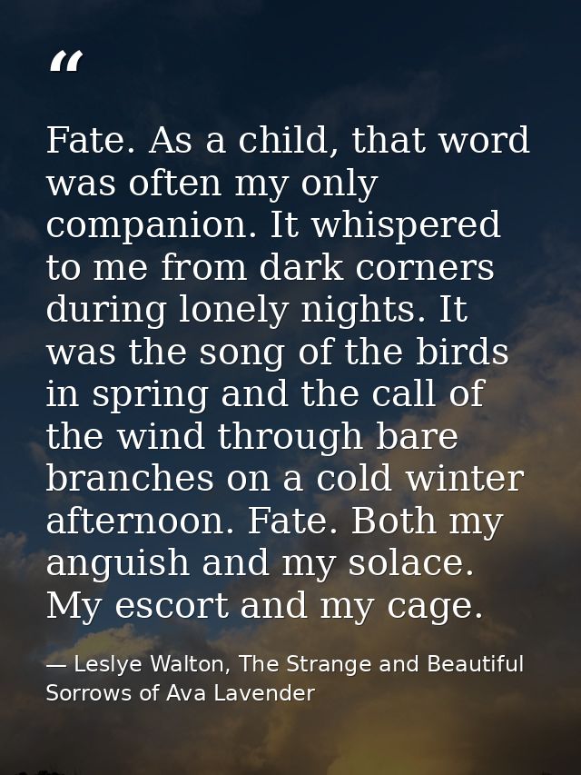 Fate. As a child, that word was often my only companion. It whispered to me from dark corners during lonely nights. It w — Leslye Walton, The Strange and Beautiful Sorrows of Ava Lavender