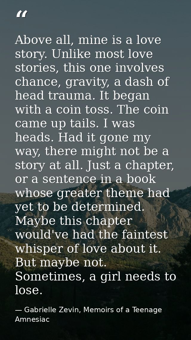 Above all, mine is a love story. Unlike most love stories, this one involves chance, gravity, a dash of head trauma. It  — Gabrielle Zevin, Memoirs of a Teenage Amnesiac