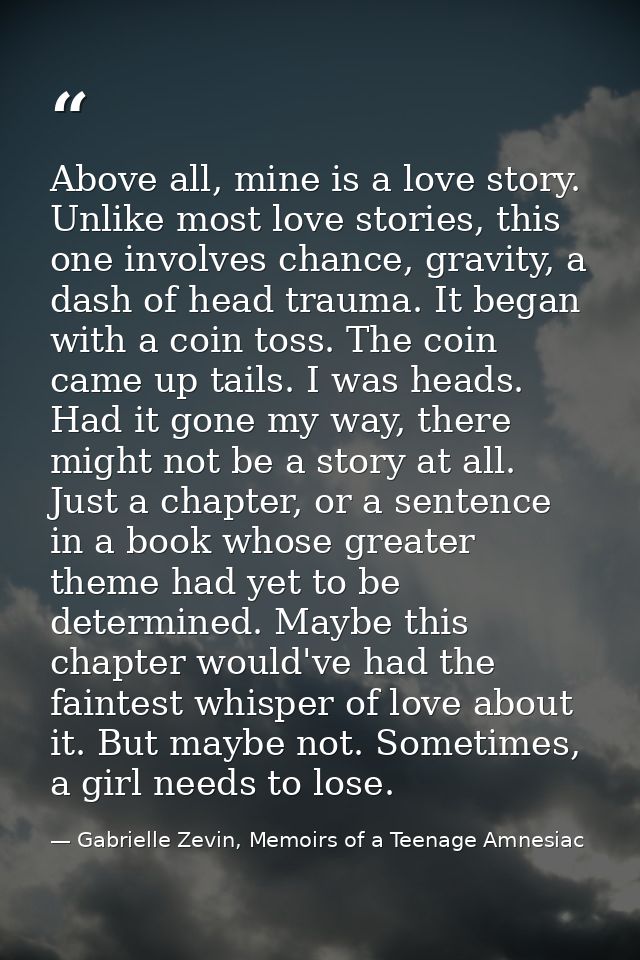 Above all, mine is a love story. Unlike most love stories, this one involves chance, gravity, a dash of head trauma. It  — Gabrielle Zevin, Memoirs of a Teenage Amnesiac