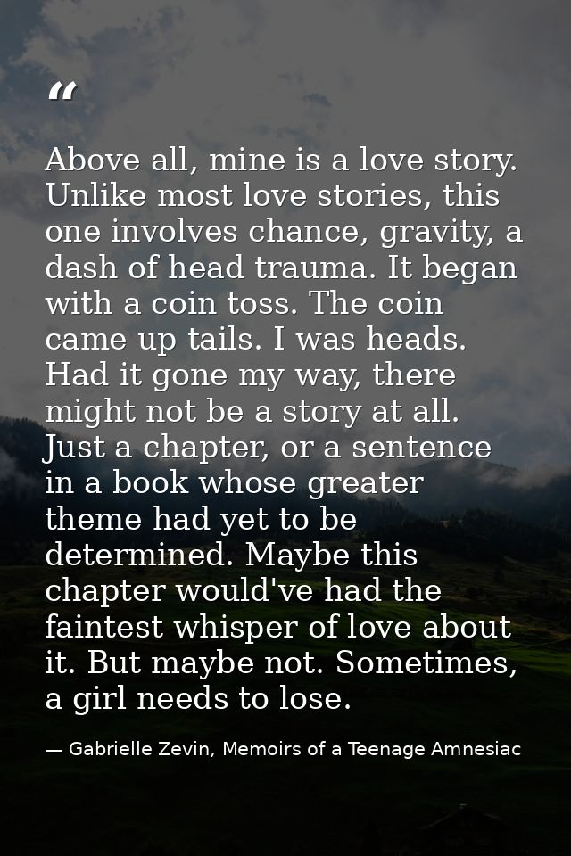 Above all, mine is a love story. Unlike most love stories, this one involves chance, gravity, a dash of head trauma. It  — Gabrielle Zevin, Memoirs of a Teenage Amnesiac