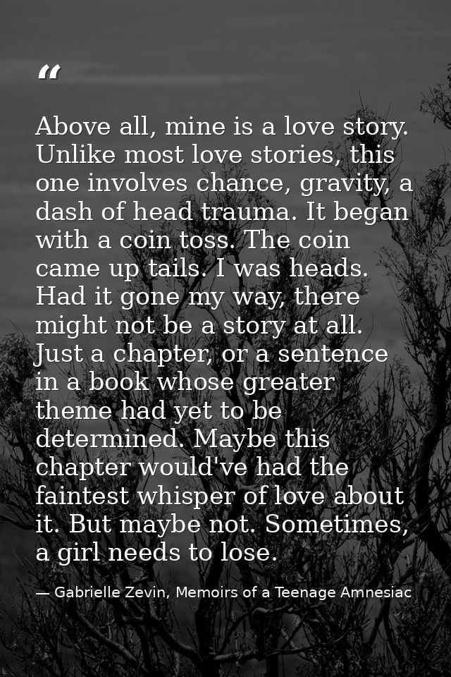 Above all, mine is a love story. Unlike most love stories, this one involves chance, gravity, a dash of head trauma. It  — Gabrielle Zevin, Memoirs of a Teenage Amnesiac