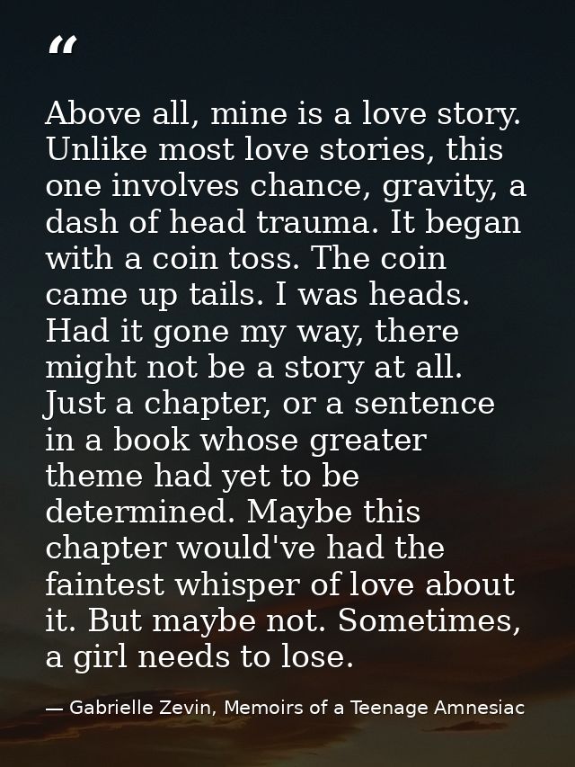 Above all, mine is a love story. Unlike most love stories, this one involves chance, gravity, a dash of head trauma. It  — Gabrielle Zevin, Memoirs of a Teenage Amnesiac