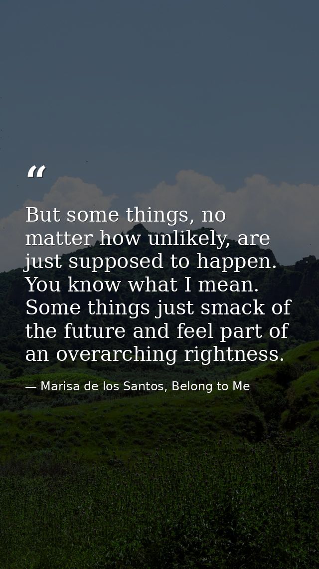 But some things, no matter how unlikely, are just supposed to happen. You know what I mean. Some things just smack of th — Marisa de los Santos, Belong to Me
